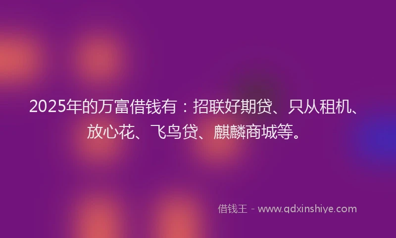 2025年的万富借钱有:招联好期贷、只从租机、放心花、飞鸟贷、麒麟商城等。