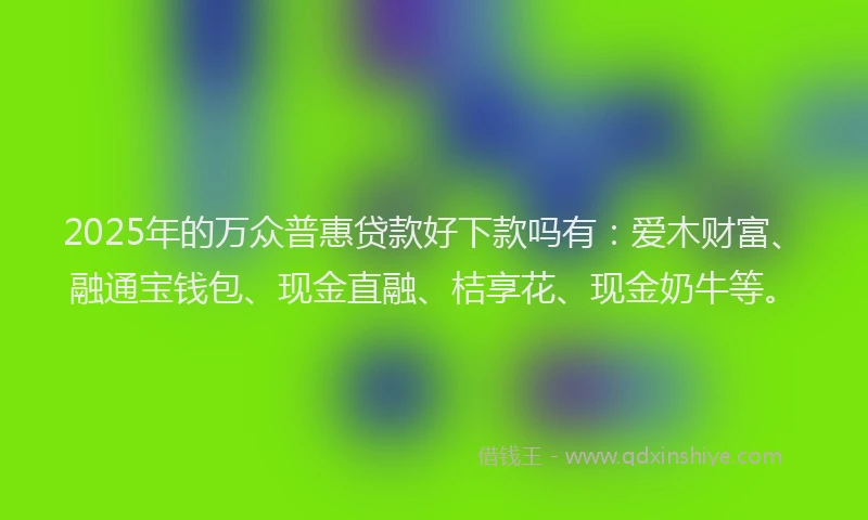 2025年的万众普惠贷款好下款吗有：爱木财富、融通宝钱包、现金直融、桔享花、现金奶牛等。