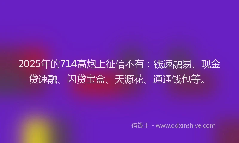 2025年的714高炮上征信不有：钱速融易、现金贷速融、闪贷宝盒、天源花、通通钱包等。
