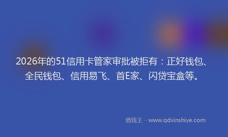 2026年的51信用卡管家审批被拒有：正好钱包、全民钱包、信用易飞、首E家、闪贷宝盒等。
