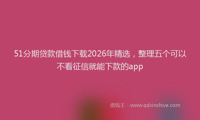 51分期贷款借钱下载2026年精选,整理五个可以不看征信就能下款的app