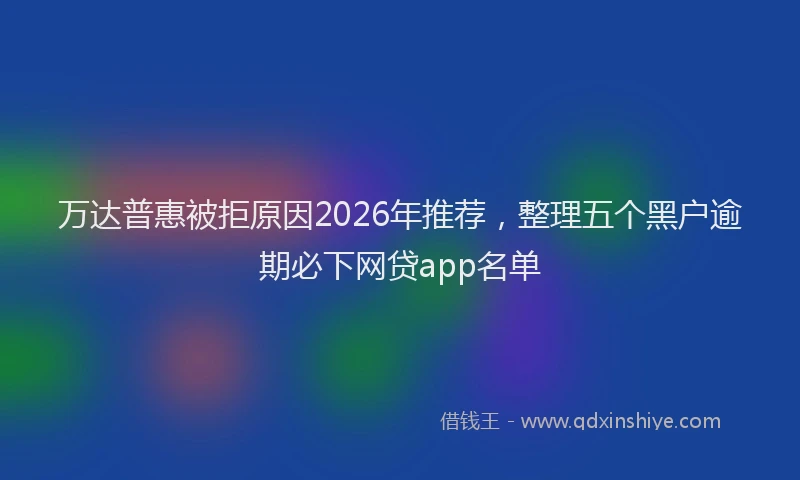万达普惠被拒原因2026年推荐，整理五个黑户逾期必下网贷app名单