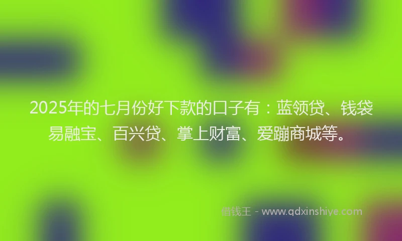 2025年的七月份好下款的口子有：蓝领贷、钱袋易融宝、百兴贷、掌上财富、爱蹦商城等。