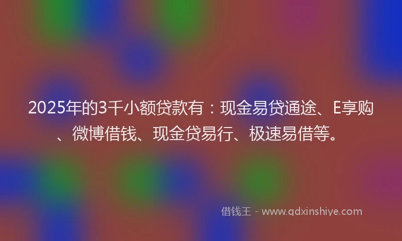 2025年的3千小额贷款有：现金易贷通途、E享购、微博借钱、现金贷易行、极速易借等。