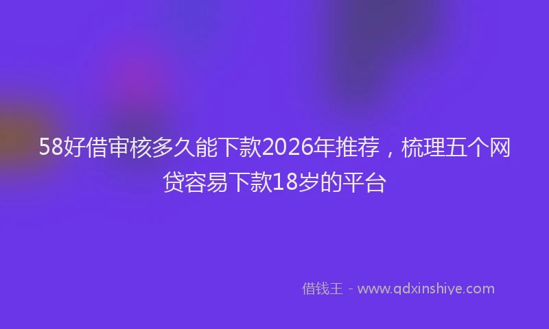 58好借审核多久能下款2026年推荐，梳理五个网贷容易下款18岁的平台