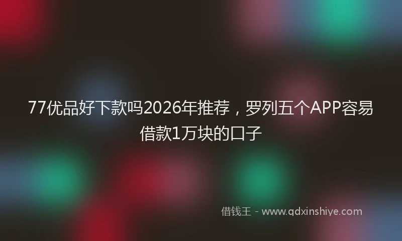 77优品好下款吗2026年推荐，罗列五个APP容易借款1万块的口子