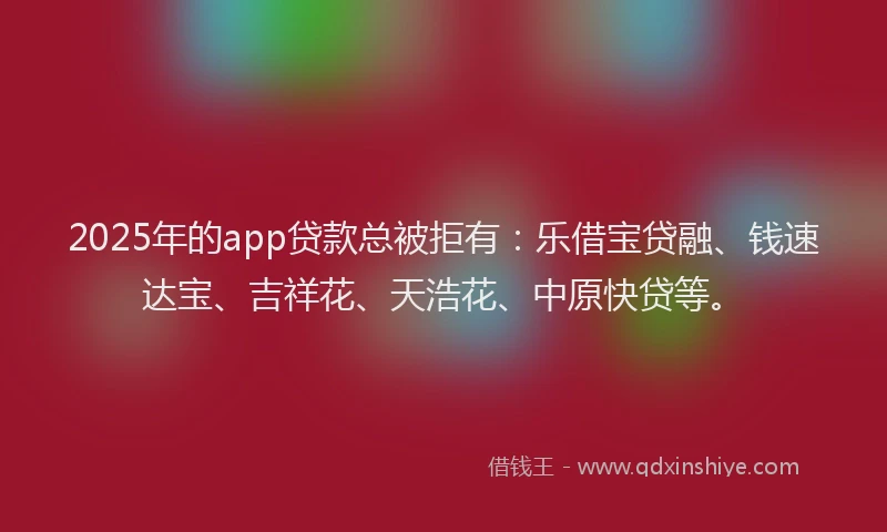 2025年的app贷款总被拒有：乐借宝贷融、钱速达宝、吉祥花、天浩花、中原快贷等。