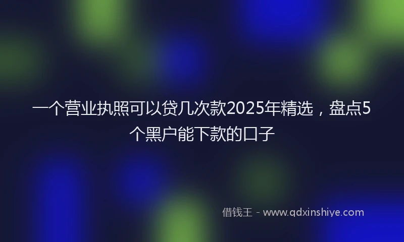 一个营业执照可以贷几次款2025年精选，盘点5个黑户能下款的口子