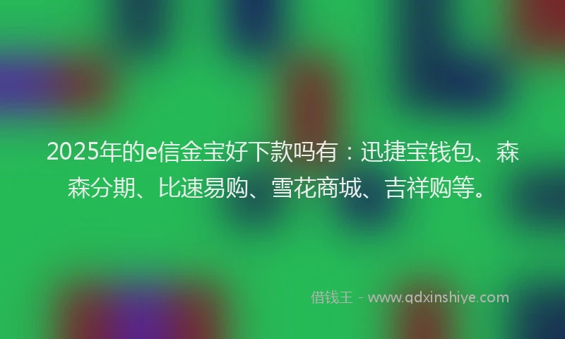 2025年的e信金宝好下款吗有：迅捷宝钱包、森森分期、比速易购、雪花商城、吉祥购等。