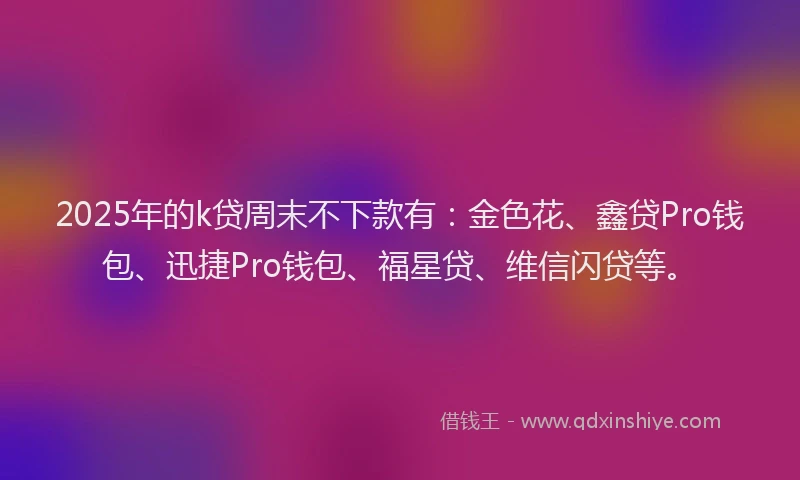 2025年的k贷周末不下款有：金色花、鑫贷Pro钱包、迅捷Pro钱包、福星贷、维信闪贷等。