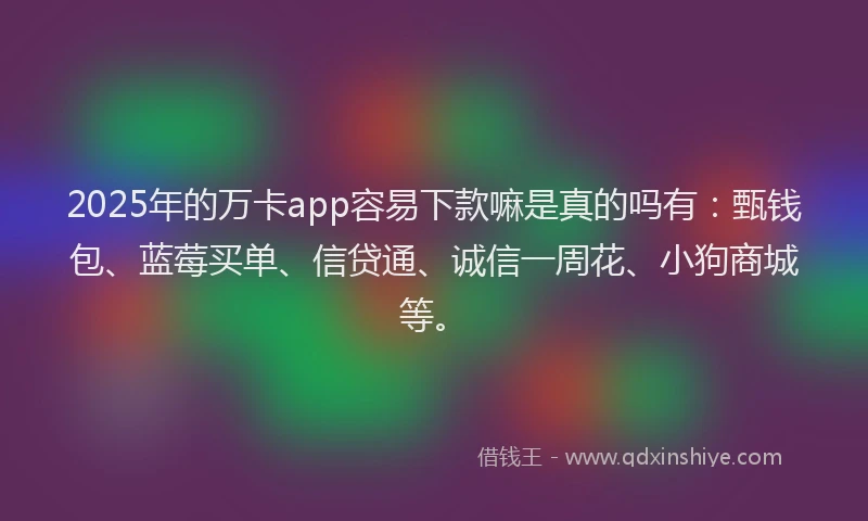 2025年的万卡app容易下款嘛是真的吗有：甄钱包、蓝莓买单、信贷通、诚信一周花、小狗商城等。
