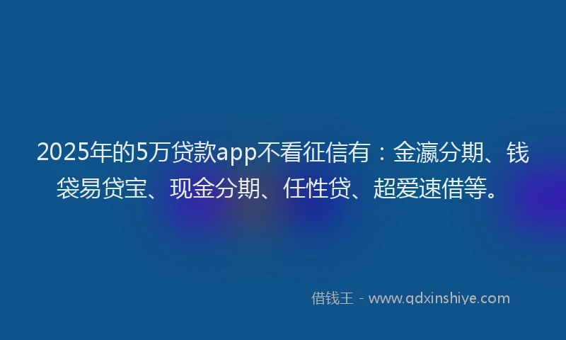 2025年的5万贷款app不看征信有：金瀛分期、钱袋易贷宝、现金分期、任性贷、超爱速借等。
