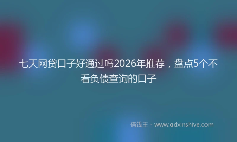 七天网贷口子好通过吗2026年推荐，盘点5个不看负债查询的口子