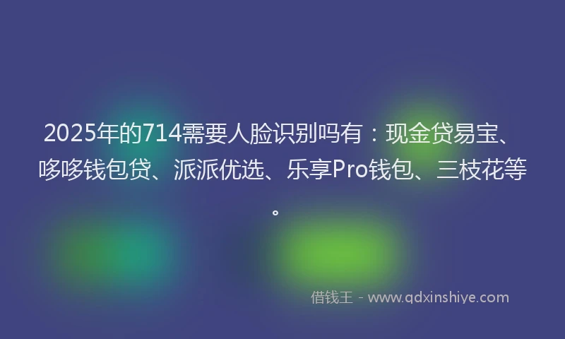 2025年的714需要人脸识别吗有：现金贷易宝、哆哆钱包贷、派派优选、乐享Pro钱包、三枝花等。