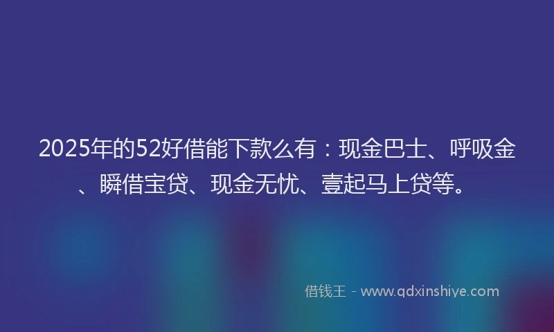 2025年的52好借能下款么有:现金巴士、呼吸金、瞬借宝贷、现金无忧、壹起马上贷等。
