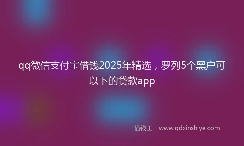 qq微信支付宝借钱2025年精选，罗列5个黑户可以下的贷款app