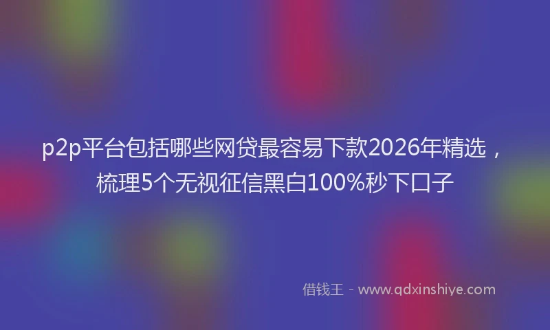 p2p平台包括哪些网贷最容易下款2026年精选,梳理5个无视征信黑白100%秒下口子