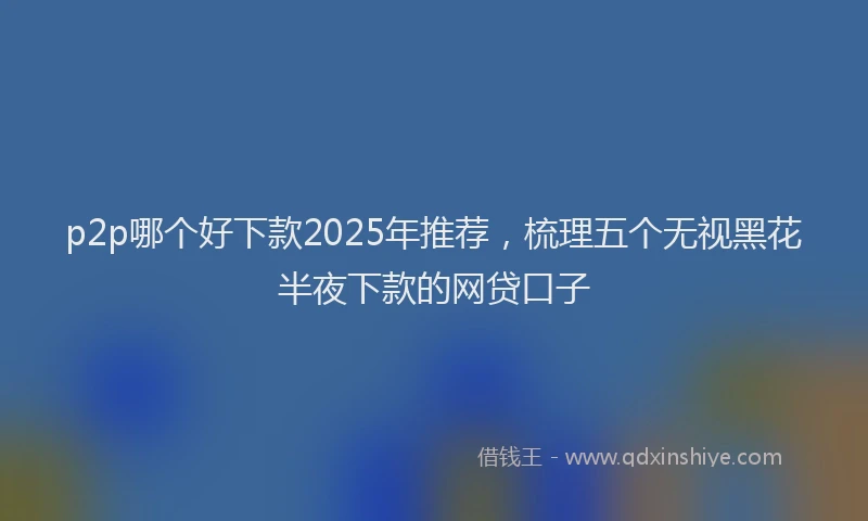 p2p哪个好下款2025年推荐，梳理五个无视黑花半夜下款的网贷口子