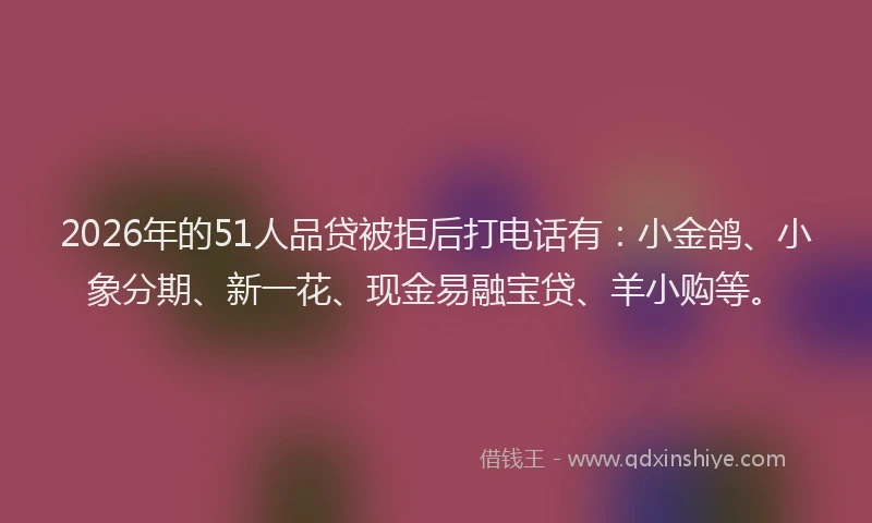 2026年的51人品贷被拒后打电话有：小金鸽、小象分期、新一花、现金易融宝贷、羊小购等。