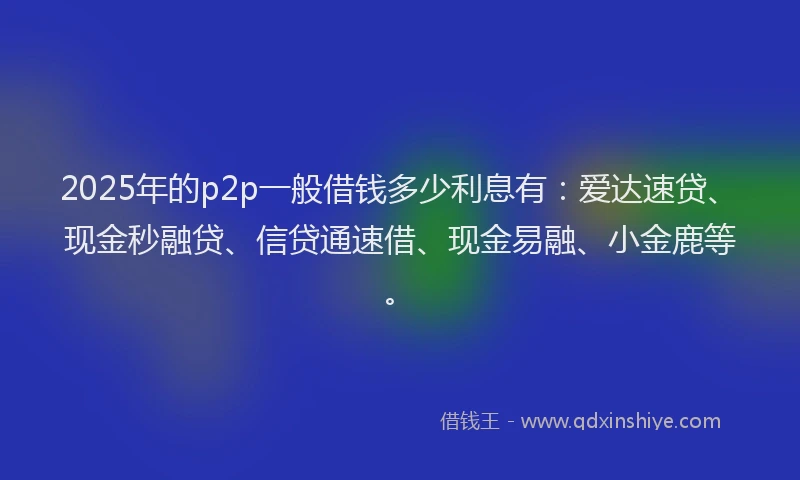 2025年的p2p一般借钱多少利息有：爱达速贷、现金秒融贷、信贷通速借、现金易融、小金鹿等。