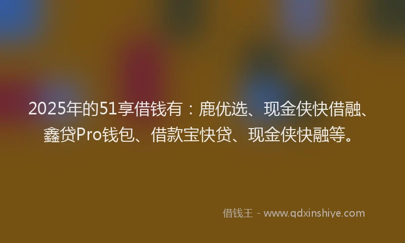 2025年的51享借钱有：鹿优选、现金侠快借融、鑫贷Pro钱包、借款宝快贷、现金侠快融等。