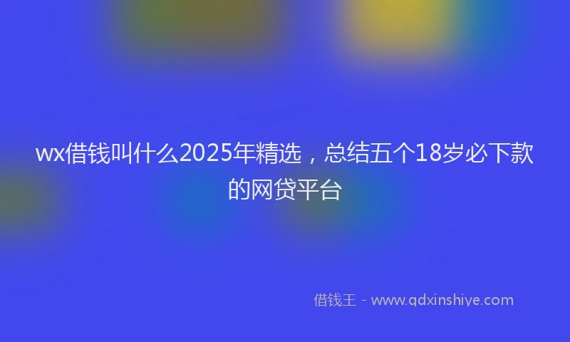 wx借钱叫什么2025年精选，总结五个18岁必下款的网贷平台