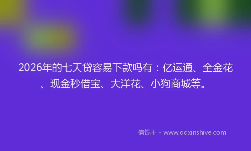 2026年的七天贷容易下款吗有：亿运通、全金花、现金秒借宝、大洋花、小狗商城等。
