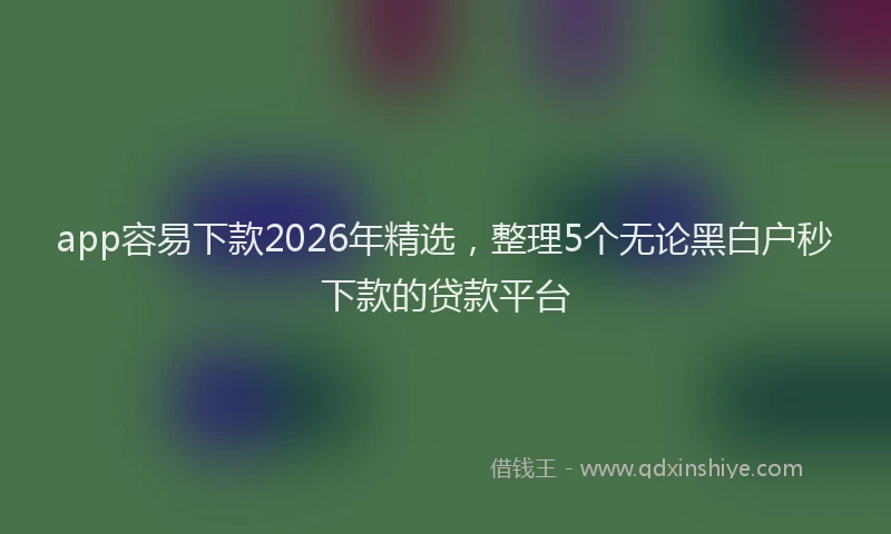 app容易下款2026年精选，整理5个无论黑白户秒下款的贷款平台