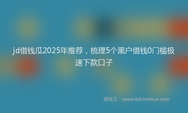 jd借钱瓜2025年推荐，梳理5个黑户借钱0门槛极速下款口子