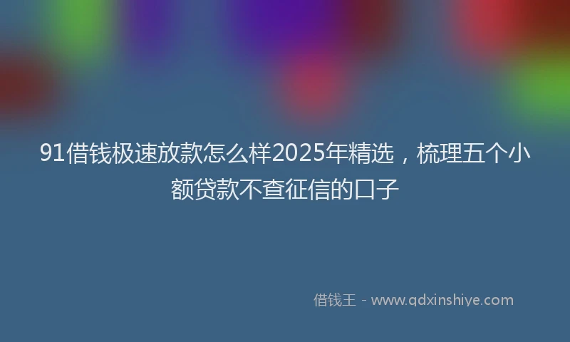 91借钱极速放款怎么样2025年精选，梳理五个小额贷款不查征信的口子