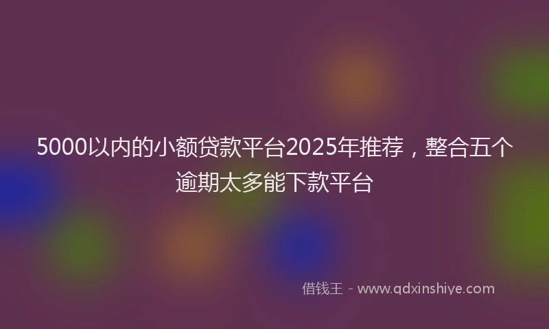 5000以内的小额贷款平台2025年推荐，整合五个逾期太多能下款平台