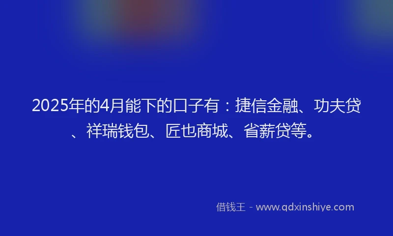 2025年的4月能下的口子有：捷信金融、功夫贷、祥瑞钱包、匠也商城、省薪贷等。