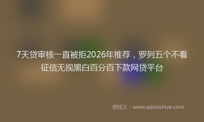 7天贷审核一直被拒2026年推荐,罗列五个不看征信无视黑白百分百下款网贷平台