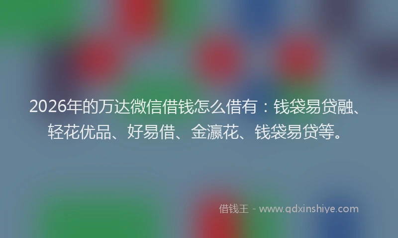 2026年的万达微信借钱怎么借有：钱袋易贷融、轻花优品、好易借、金瀛花、钱袋易贷等。