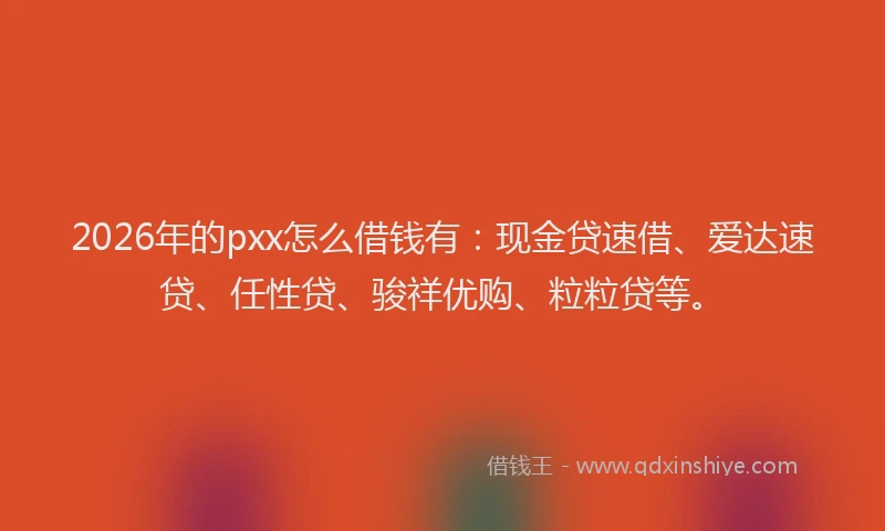 2026年的pxx怎么借钱有：现金贷速借、爱达速贷、任性贷、骏祥优购、粒粒贷等。
