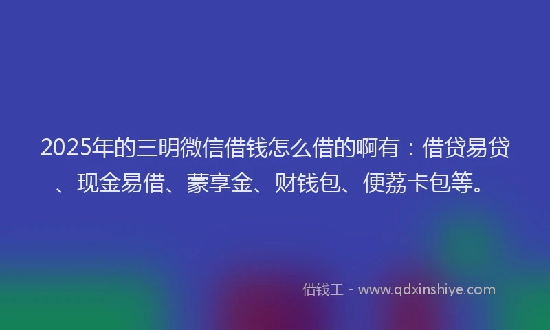 2025年的三明微信借钱怎么借的啊有：借贷易贷、现金易借、蒙享金、财钱包、便荔卡包等。