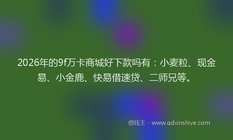 2026年的9f万卡商城好下款吗有：小麦粒、现金易、小金鹿、快易借速贷、二师兄等。