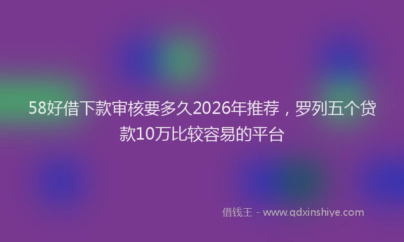 58好借下款审核要多久2026年推荐，罗列五个贷款10万比较容易的平台
