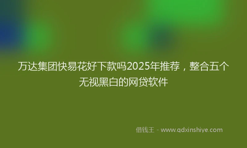万达集团快易花好下款吗2025年推荐，整合五个无视黑白的网贷软件