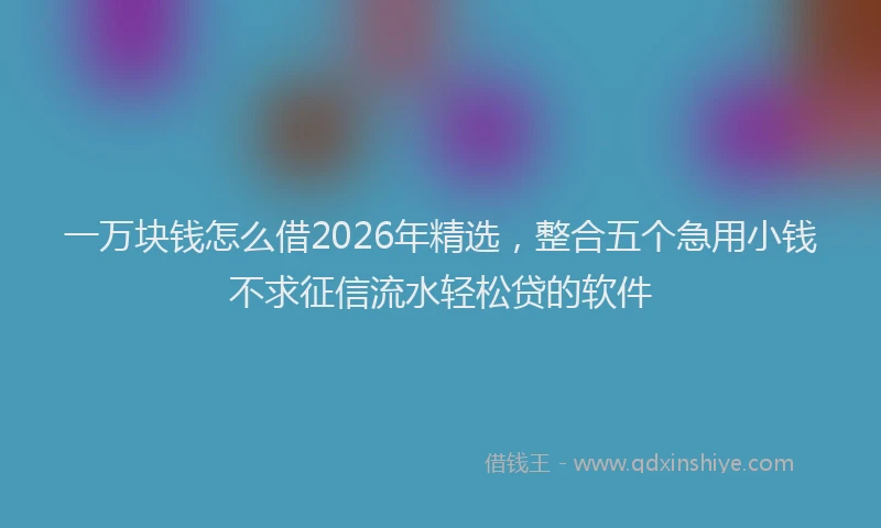 一万块钱怎么借2026年精选，整合五个急用小钱不求征信流水轻松贷的软件