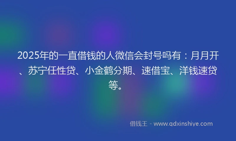 2025年的一直借钱的人微信会封号吗有：月月开、苏宁任性贷、小金鹤分期、速借宝、洋钱速贷等。