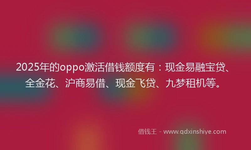 2025年的oppo激活借钱额度有：现金易融宝贷、全金花、沪商易借、现金飞贷、九梦租机等。
