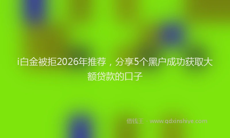 i白金被拒2026年推荐，分享5个黑户成功获取大额贷款的口子