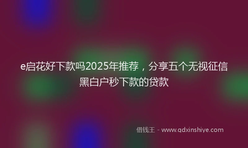 e启花好下款吗2025年推荐，分享五个无视征信黑白户秒下款的贷款