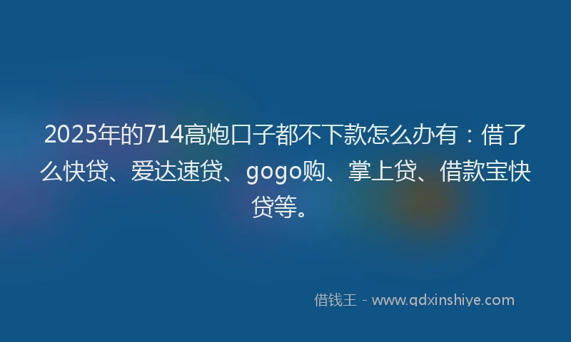 2025年的714高炮口子都不下款怎么办有：借了么快贷、爱达速贷、gogo购、掌上贷、借款宝快贷等。