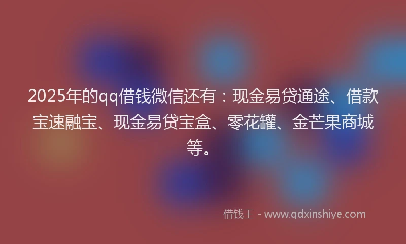 2025年的qq借钱微信还有：现金易贷通途、借款宝速融宝、现金易贷宝盒、零花罐、金芒果商城等。