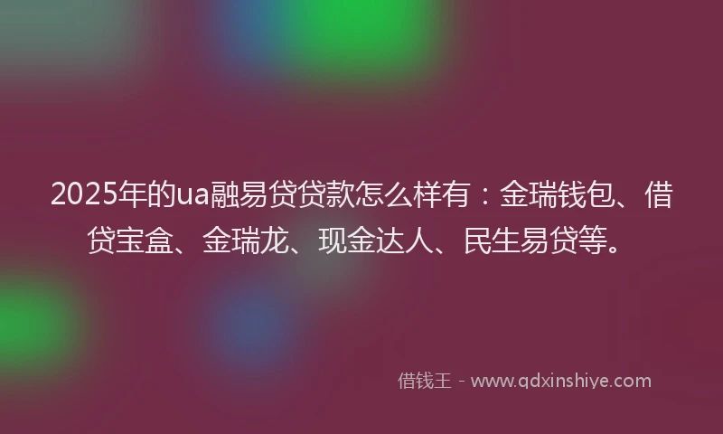 2025年的ua融易贷贷款怎么样有：金瑞钱包、借贷宝盒、金瑞龙、现金达人、民生易贷等。