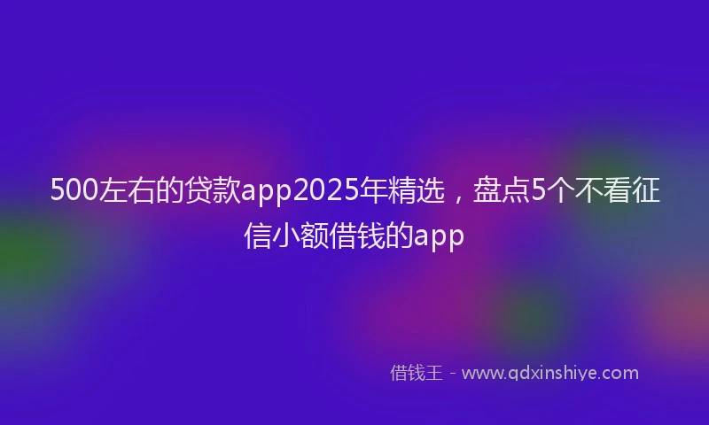 500左右的贷款app2025年精选，盘点5个不看征信小额借钱的app