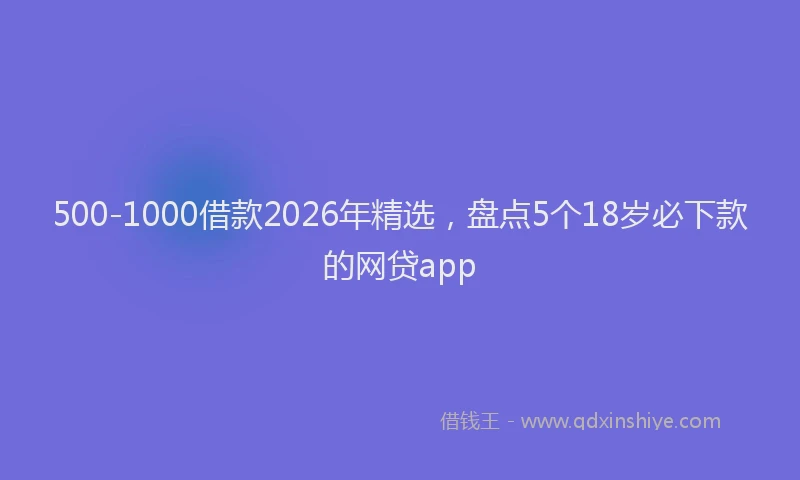 500-1000借款2026年精选，盘点5个18岁必下款的网贷app