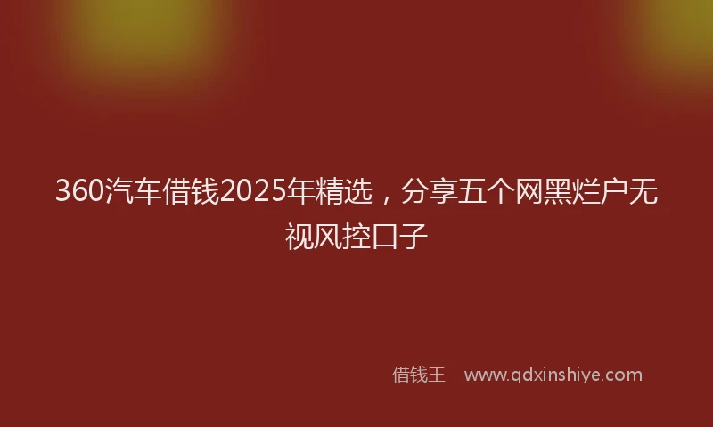 360汽车借钱2025年精选，分享五个网黑烂户无视风控口子